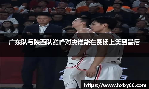 广东队与陕西队巅峰对决谁能在赛场上笑到最后